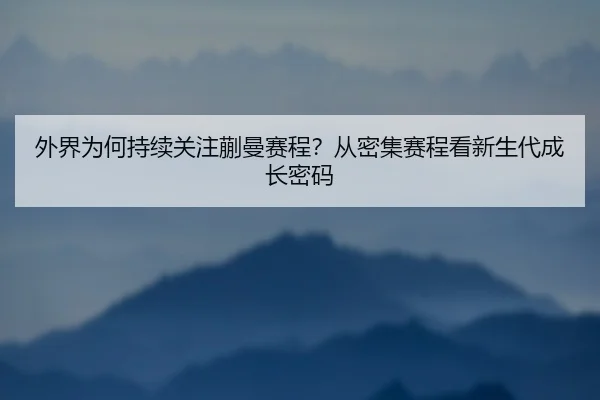 外界为何持续关注蒯曼赛程？从密集赛程看新生代成长密码